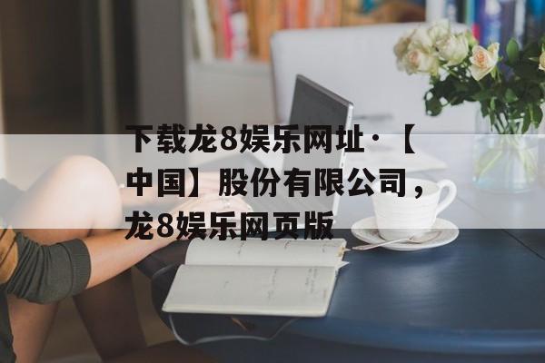 下载龙8娱乐网址·【中国】股份有限公司，龙8娱乐网页版